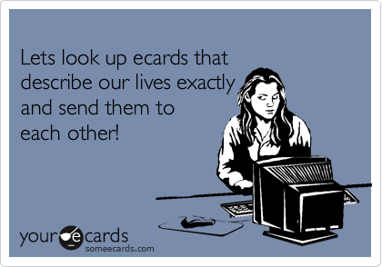 
Lets look up ecards that 
describe our lives exactly 
and send them to 
each other!
