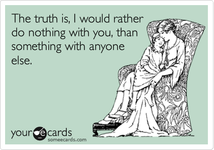 The truth is, I would rather
do nothing with you, than
something with anyone
else.  