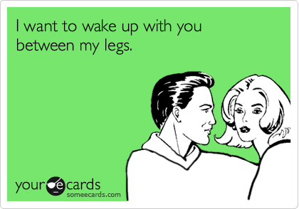 I want to wake up with you between my legs. 