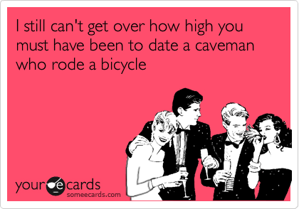 I still can't get over how high you must have been to date a caveman who rode a bicycle