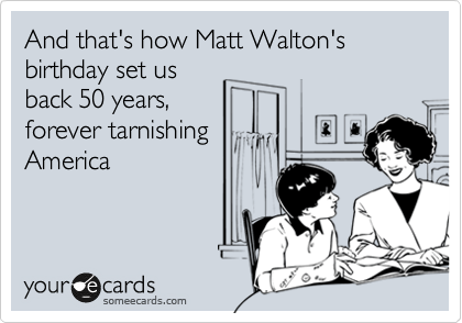 And that's how Matt Walton's birthday set us
back 50 years,
forever tarnishing
America