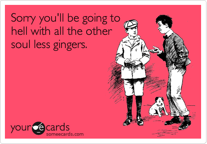 Sorry you'll be going to
hell with all the other
soul less gingers.