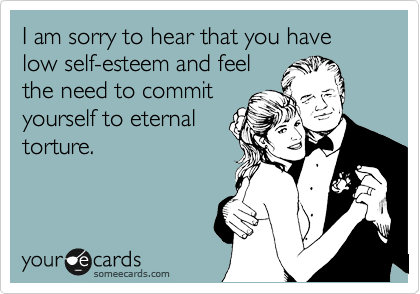 I am sorry to hear that you have low self-esteem and feel
the need to commit
yourself to eternal
torture. 