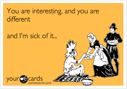 You are interesting, and you are different    

and I'm sick of it... 