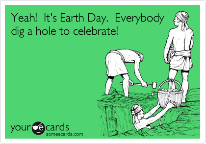 Yeah!  It's Earth Day.  Everybody
dig a hole to celebrate!