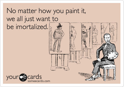 No matter how you paint it, 
we all just want to
be imortalized.