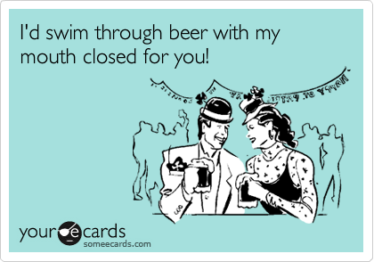 I'd swim through beer with my mouth closed for you!
