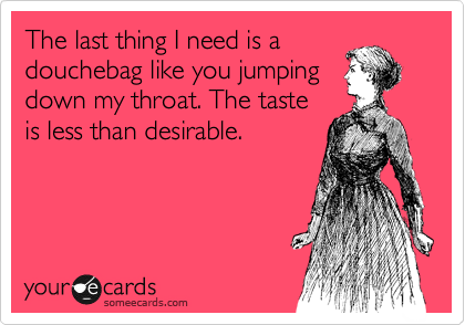 The last thing I need is a
douchebag like you jumping
down my throat. The taste
is less than desirable.