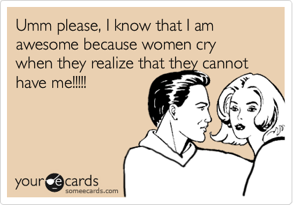 Umm please, I know that I am awesome because women cry when they realize that they cannot have me!!!!!