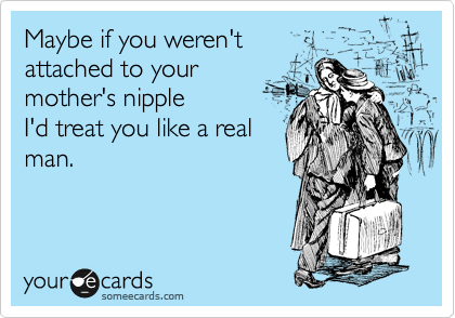 Maybe if you weren't 
attached to your
mother's nipple
I'd treat you like a real
man.