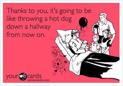 Thanks to you, it's going to be
like throwing a hot dog
down a hallway
from now on. 