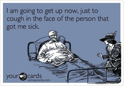 I am going to get up now, just to cough in the face of the person that got me sick.