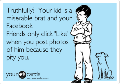 Truthfully?  Your kid is a
miserable brat and your
Facebook
Friends only click "Like"
when you post photos
of him because they
pity you.
