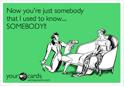 Now you're just somebody
that I used to know.... 
SOMEBODY!!