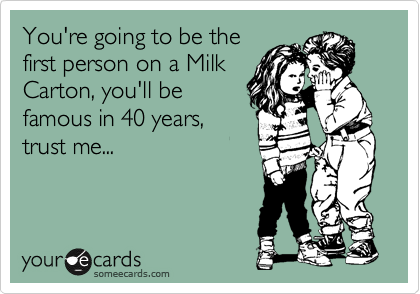 You're going to be the
first person on a Milk
Carton, you'll be
famous in 40 years,
trust me...