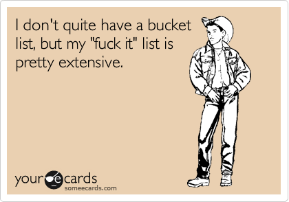 I don't quite have a bucket
list, but my "fuck it" list is
pretty extensive.