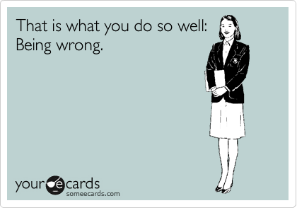 That is what you do so well:
Being wrong.