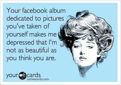Your facebook album
dedicated to pictures
you've taken of
yourself makes me
depressed that I'm
not as beautiful as
you think you are.