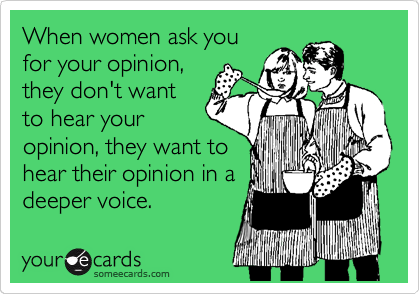 When women ask you
for your opinion,
they don't want
to hear your
opinion, they want to
hear their opinion in a
deeper voice.
