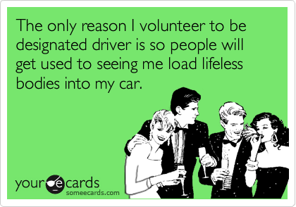The only reason I volunteer to be designated driver is so people will get used to seeing me load lifeless bodies into my car.