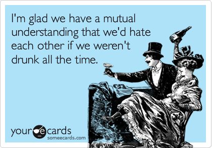 I'm glad we have a mutual understanding that we'd hate
each other if we weren't
drunk all the time.