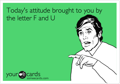 Today's attitude brought to you by the letter F and U