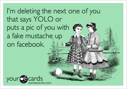 I'm deleting the next one of you that says YOLO or
puts a pic of you with 
a fake mustache up
on facebook.