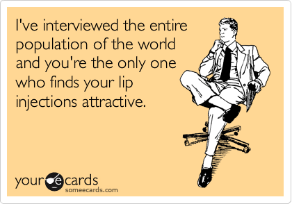 I've interviewed the entire
population of the world
and you're the only one
who finds your lip
injections attractive.