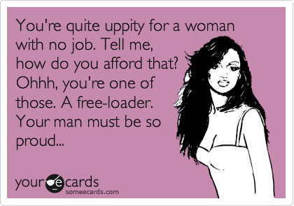 You're quite uppity for a woman with no job. Tell me,
how do you afford that?
Ohhh, you're one of
those. A free-loader.
Your man must be so
proud...
