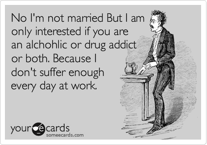 No I'm not married But I am
only interested if you are
an alchohlic or drug addict
or both. Because I
don't suffer enough
every day at work.