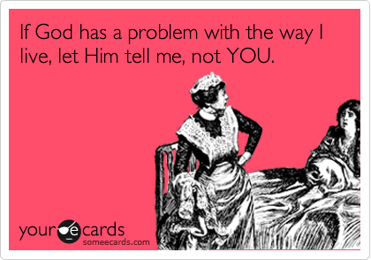 If God has a problem with the way I live, let Him tell me, not YOU. 