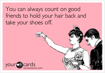 You can always count on good friends to hold your hair back and take your shoes off.