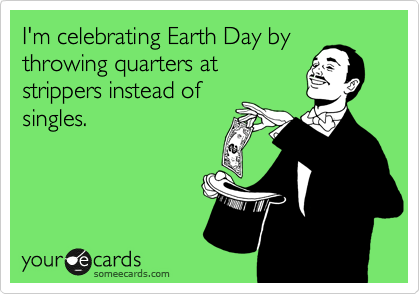 I'm celebrating Earth Day by
throwing quarters at
strippers instead of
singles. 