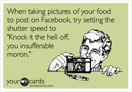 When taking pictures of your food
to post on Facebook, try setting the
shutter speed to
"Knock it the hell off,
you insufferable
moron."