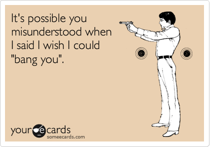 It's possible you
misunderstood when
I said I wish I could
"bang you".