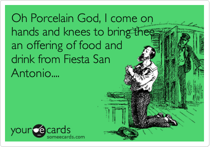 Oh Porcelain God, I come on hands and knees to bring thee
an offering of food and
drink from Fiesta San
Antonio....