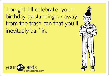 Tonight, I'll celebrate  your
birthday by standing far away
from the trash can that you'll
inevitably barf in. 
