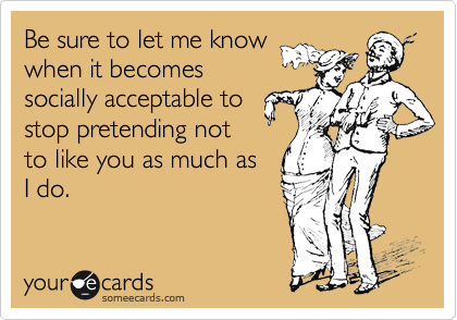 Be sure to let me know
when it becomes
socially acceptable to
stop pretending not
to like you as much as
I do.