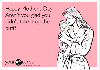 Happy Mother's Day! 
Aren't you glad you
didn't take it up the
butt?