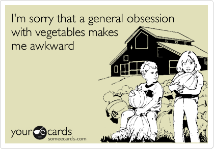 I'm sorry that a general obsession with vegetables makes
me awkward
