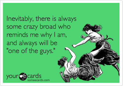 
Inevitably, there is always 
some crazy broad who
reminds me why I am, 
and always will be 
"one of the guys."