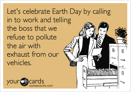 Let's celebrate Earth Day by calling in to work and telling
the boss that we
refuse to pollute
the air with
exhaust from our
vehicles.