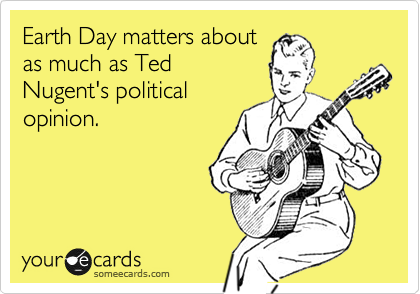 Earth Day matters about
as much as Ted
Nugent's political
opinion.