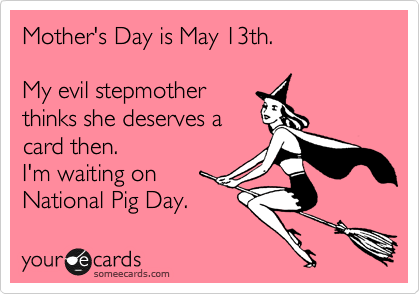 Mother's Day is May 13th.

My evil stepmother 
thinks she deserves a
card then. 
I'm waiting on
National Pig Day.