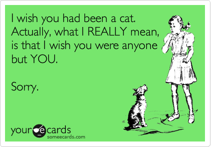 I wish you had been a cat.
Actually, what I REALLY mean,
is that I wish you were anyone
but YOU.

Sorry.