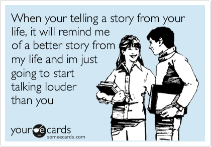 When your telling a story from your life, it will remind me
of a better story from
my life and im just
going to start
talking louder
than you