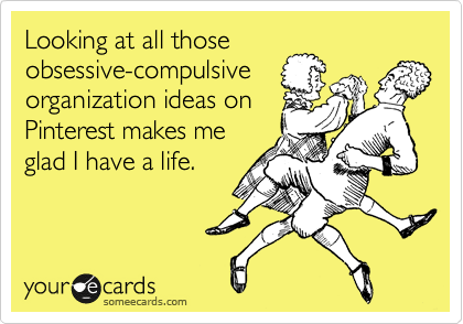 Looking at all those
obsessive-compulsive
organization ideas on
Pinterest makes me
glad I have a life.