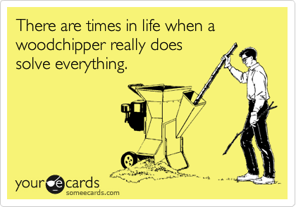 There are times in life when a woodchipper really does
solve everything.
