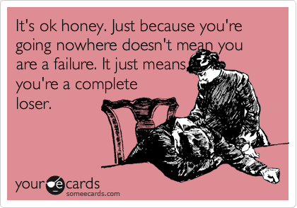 It's ok honey. Just because you're going nowhere doesn't mean you are a failure. It just means
you're a complete
loser.