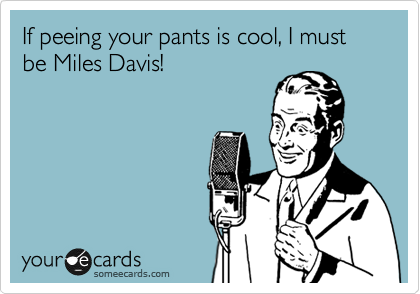 If peeing your pants is cool, I must be Miles Davis!